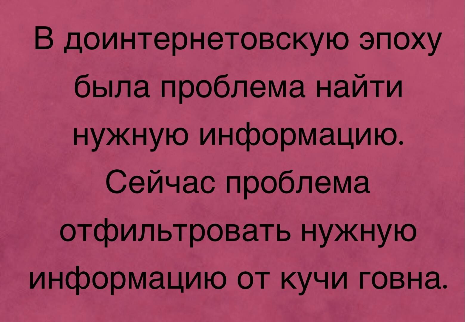 В доинтернетовскую эпоху была проблема найти нужную информацию Сейчас проблема отфильтровать нужную информацию от кучи говна