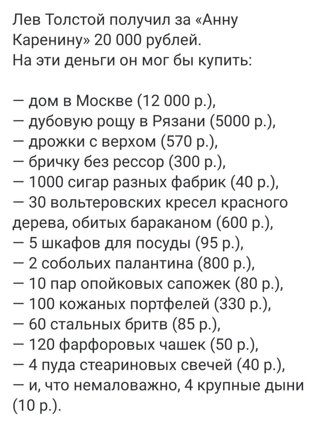 Лев Толстой получил за Анну Каренину 20 000 рублей На эти деньги он мог бы купить дом в Москве 12 000 р дубовую рощу в Рязани 5000 р дрожки с верхом 570 р бричку без рессор 300 р 1000 сигар разных фабрик 40 р 30 вольтеровских кресел красного дерева обитых бараканом 600 р 5 шкафов для посуды 95 р 2 собольих палантина 800 р 10 пар опойковых сапожек 8