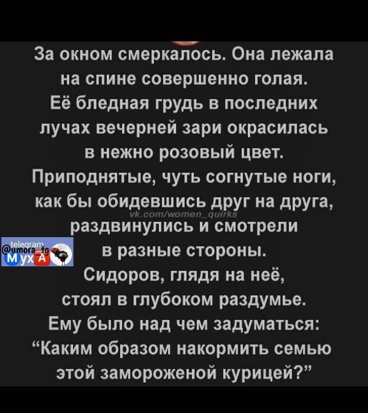 За окном смеркалось Она лежала на спине совершенно голая Её бледная грудь в последних лучах вечерней зари окрасилась в нежно розовый цвет Приподнятые чуть согнутые ноги как бы обидевшись друг на друга раздвинулись и смотрели 3 вразные стороны Сидоров глядя на неё стоял в глубоком раздумье Ему было над чем задуматься Каким образом накормить семью эт