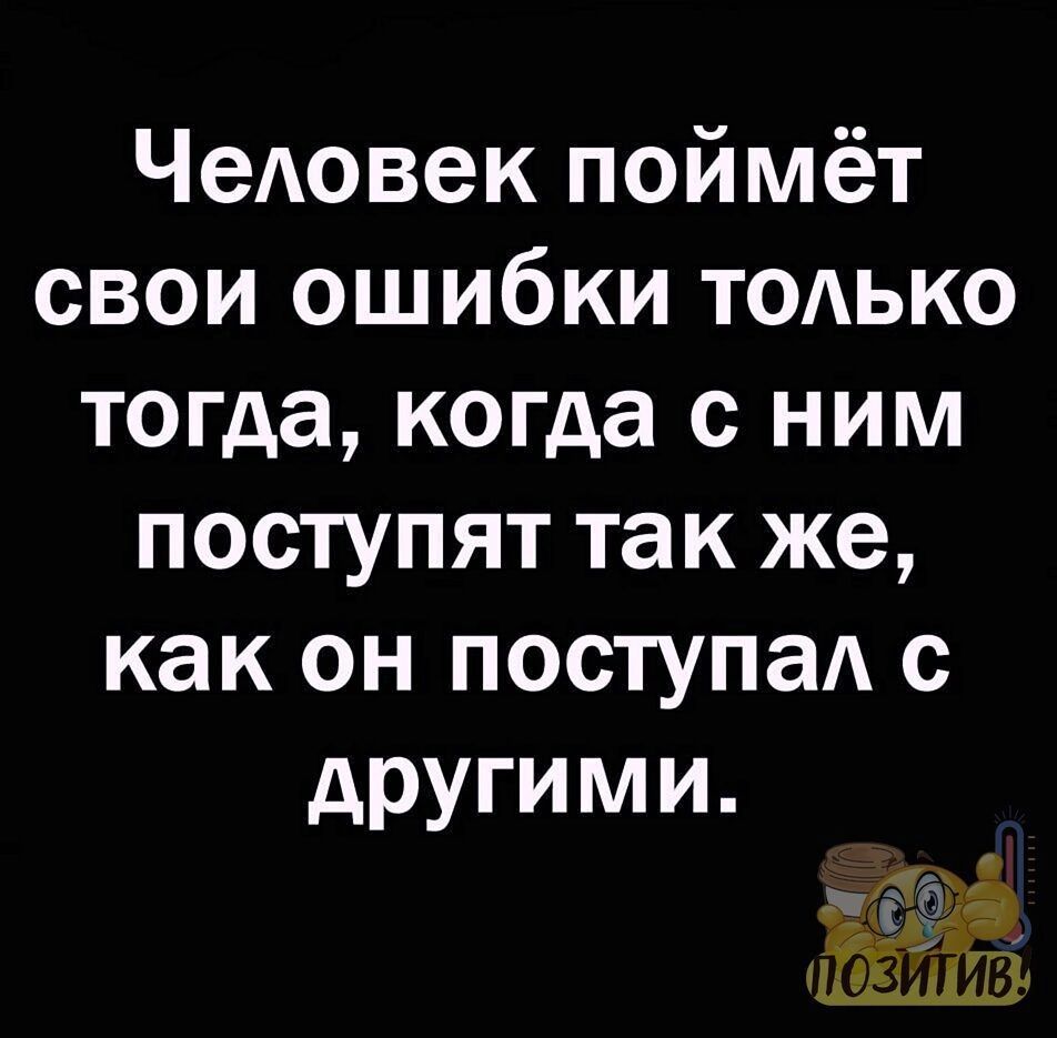 Человек поймёт свои ошибки только тогда когда с ним поступят так же как он поступал с другими