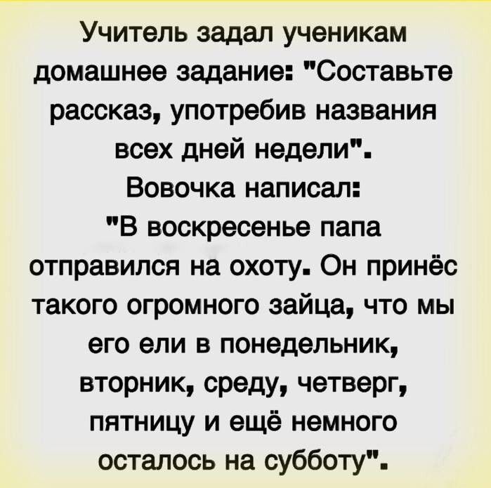 Учитель задал ученикам домашнее задание Составьте рассказ употребив названия всех дней недели Вовочка написал В воскресенье папа отправился на охоту Он принёс такого огромного зайца что мы его ели в понедельник вторник среду четверг пятницу и ещё немного осталось на субботу