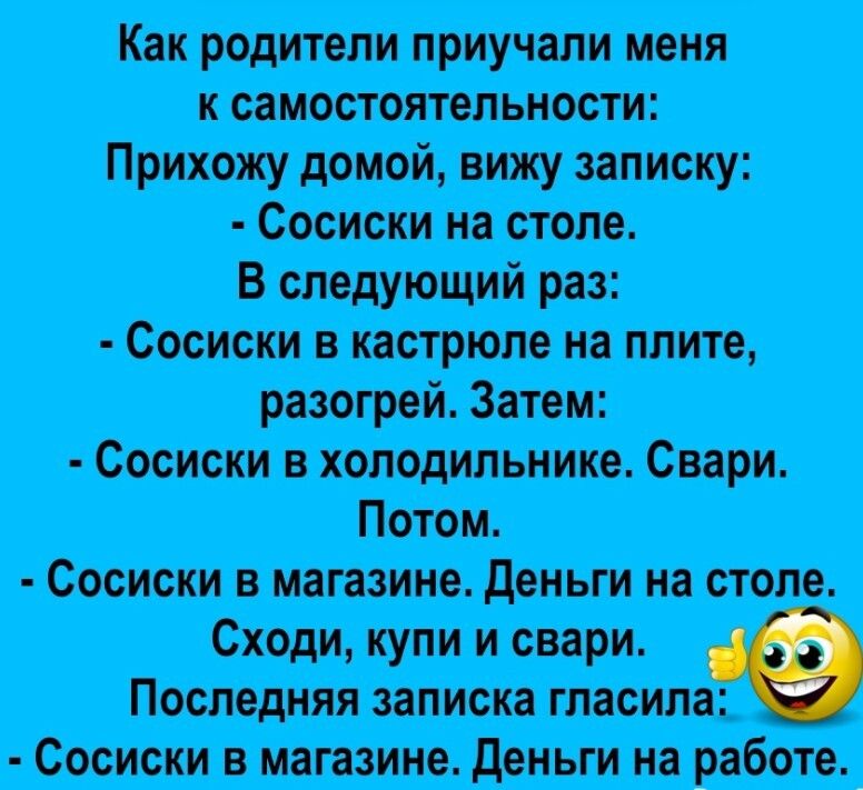 Как родители приучали меня к самостоятельности Прихожу домой вижу записку Сосиски на столе В следующий раз Сосиски в кастрюле на плите разогрей Затем Сосиски в холодильнике Свари Потом Сосиски в магазине Деньги на столе Сходи купи и свари Последняя записка гласила Сосиски в магазине Деньги на работе