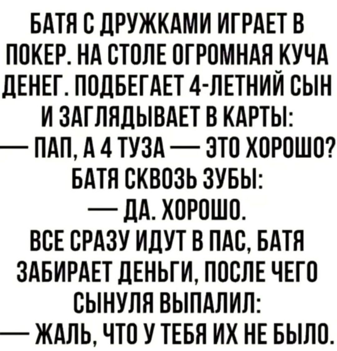 БАТЯ С ДРУЖКАМИ ИГРАЕТ В ПОКЕР НА СТОЛЕ ОГРОМНАЯ КУЧА ДЕНЕГ ПОДБЕГАЕТ 4 ЛЕТНИИ СЫН И ЗАГЛЯДЫВАЕТ В КАРТЫ ПАП А 4 ТУЗА ЭТО ХОРОШО БАТЯ СКВОЗЬ ЗУБЫ ДА ХОРОШО ВСЕ СРАЗУ ИДУТ В ПАС БАТЯ ЗАБИРАЕТ ДЕНЬГИ ПОСЛЕ ЧЕГО СЫНУЛЯ ВЫПАЛИЛ ЖАЛЬ ЧТО У ТЕБЯ ИХ НЕ БЫЛО