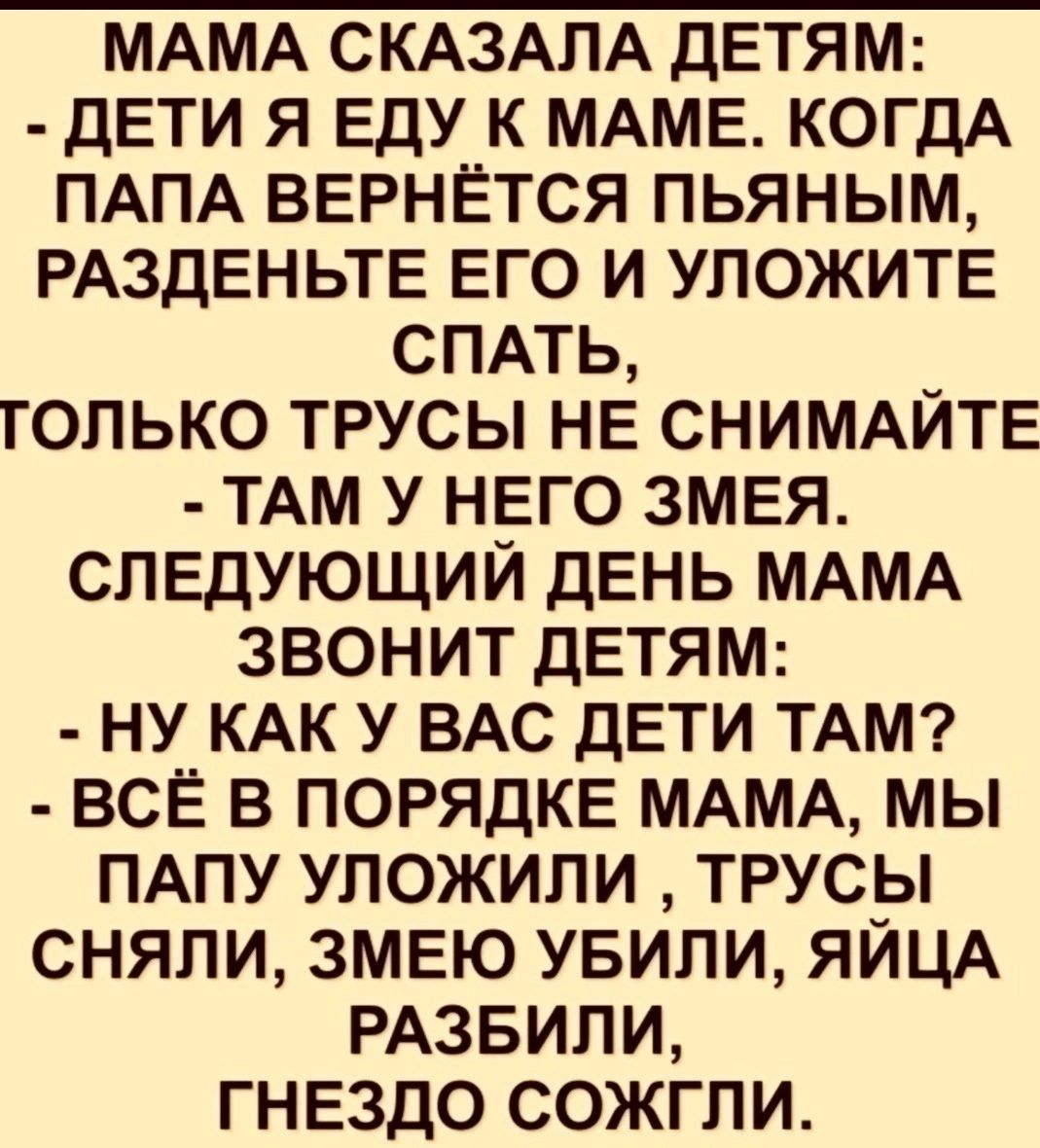 МАМА СКАЗАЛА ДЕТЯМ ДЕТИ Я ЕДУ К МАМЕ КОГДА ПАПА ВЕРНЁТСЯ ПЬЯНЫМ РАЗДЕНЬТЕ ЕГО И УЛОЖИТЕ СПАТЬ ГОЛЬКО ТРУСЫ НЕ СНИМАЙТЕ ТАМ У НЕГО ЗМЕЯ СЛЕДУЮЩИЙ ДЕНЬ МАМА ЗВОНИТ ДЕТЯМ НУ КАК У ВАС ДЕТИ ТАМ ВСЁ В ПОРЯДКЕ МАМА МЫ ПАПУ УЛОЖИЛИ ТРУСЫ СНЯЛИ ЗМЕЮ УБИЛИ ЯЙЦА РАЗБИЛИ ГНЕЗДО СОЖГЛИ