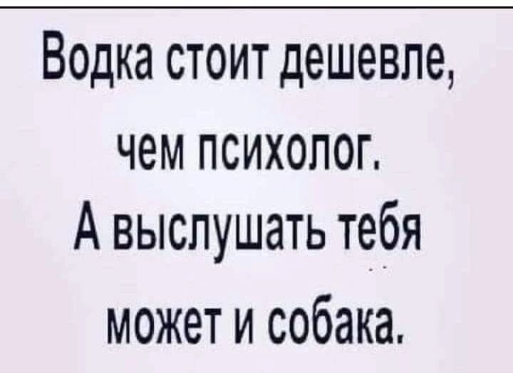 Водка стоит дешевле чем психолог А выслушать тебя может и собака