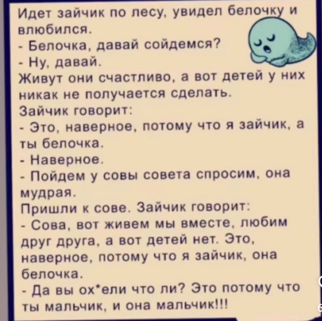 Идет зайчик по лесу увидел белочку и влюбился Белочка давай сойдемся Ну давай Живут они счастливо а вот детей у них никак не получается сделать Зайчик говорит Это наверное потому что я зайчик а ты белочка Наверное Пойдем у совы совета спросим она мудрая Пришли к сове Зайчик говорит Сова вот живем мы вместе любим друг друга а вот детей нет Это навер