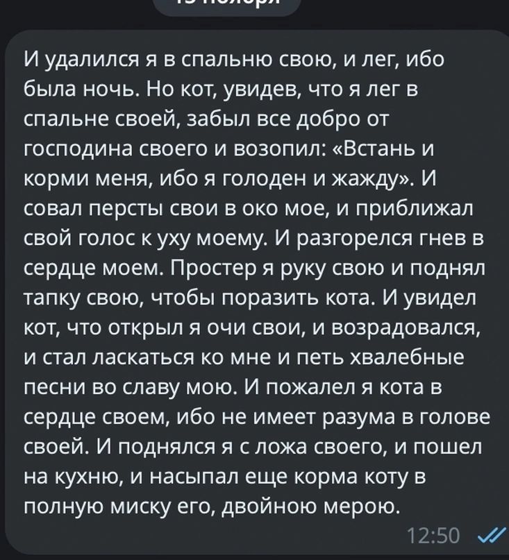 И удалился я в спальню свою и лег ибо была ночь Но кот увидев что я лег в спальне своей забыл все добро от господина своего и возопил Встань и корми меня ибо я голоден и жажду И совал персты свои в око мое и приближал свой голос к уху моему И разгорелся гнев в сердце моем Простер я руку свою и поднял тапку свою чтобы поразить кота И увидел кот что 