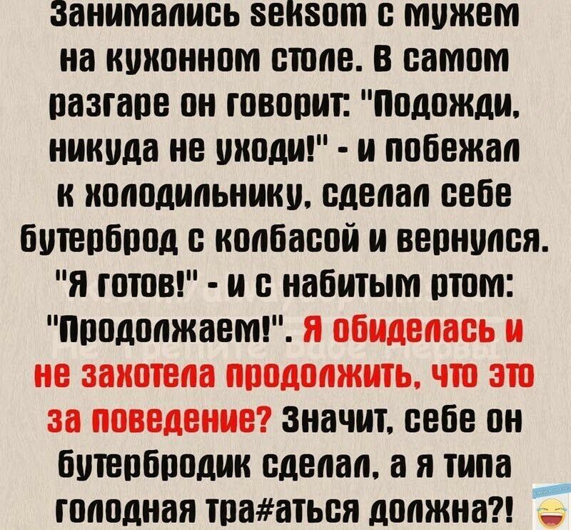 занимались 5ен50т с мужем на кухонном столе В самогм разгаре он говорит Подожди никуда не уходи и побежал к холодильнику сделап себе бутерброд с колбасой и вернупся Я готов и с набитьии ртом Продолжаем значит себе он бутербродик сделал а я типа голодная трааться должна