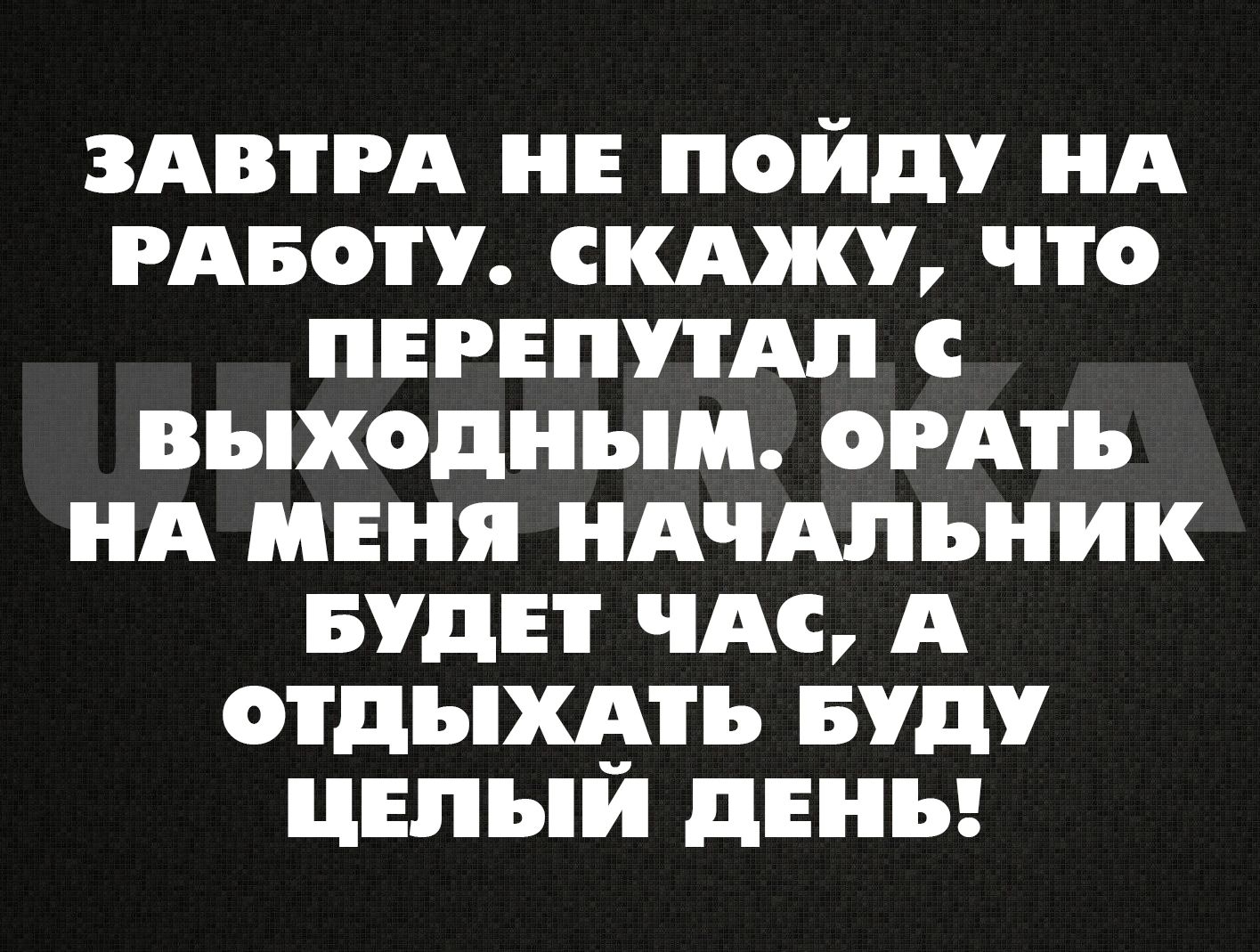 ЗАВТРА НЕ ПОЙДУ НА РАБОТУ СКАЖУ ЧТо ПЕРЕПУТАЛ ВЫыХодНЫМ оРАТЬ НА МЕНЯ НАЧАЛЬНИК БУДЕТ ЧАС А ОТДЫХАТЬ БУДУ ЦЕЛЫЙ ДЕНЬ