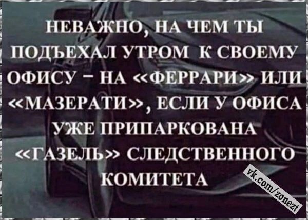 НЕВАЖНО НА ЧЕМ ТЫ ПОДЪЕХАЛ УТРОМ К СВОЕМУ ОФИСУ НА ФЕРРАРИ или МАЗЕРАТИ ЕСЛИ У ОФИСА УЖЕ ПРИПАРКОВАНА Е КСГАЗЕЛЬ СЛЕДСТВЕННОГО д КОМИТЕТА _ ъ ГуЗ АВИ оа лЧеТретеЕ Р оводчнць ВЙ