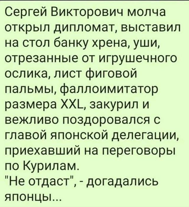 Сергей Викторович молча открыл дипломат выставил на стол банку хрена уши отрезанные от игрушечного ослика лист фиговой пальмы фаллоимитатор размера ХХ закурил и вежливо поздоровался с главой японской делегации приехавший на переговоры по Курилам Не отдаст догадались яПОНЦЫ