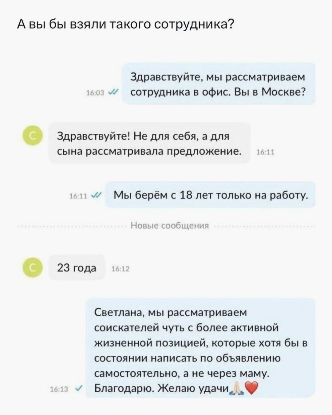 А вы бы взяли такого сотрудника Здравствуйте мы рассматриваем м сотрудника в офис Вы в Москве Здравствуйте Не для себя а для сына рассматривала предложение 111 11 Мы берём с 18 лет только на работу Новые сообщения 23 года Светлана мы рассматриваем соискателей чуть с более активной жизненной позицией которые хотя бы в состоянии написать по объявлени