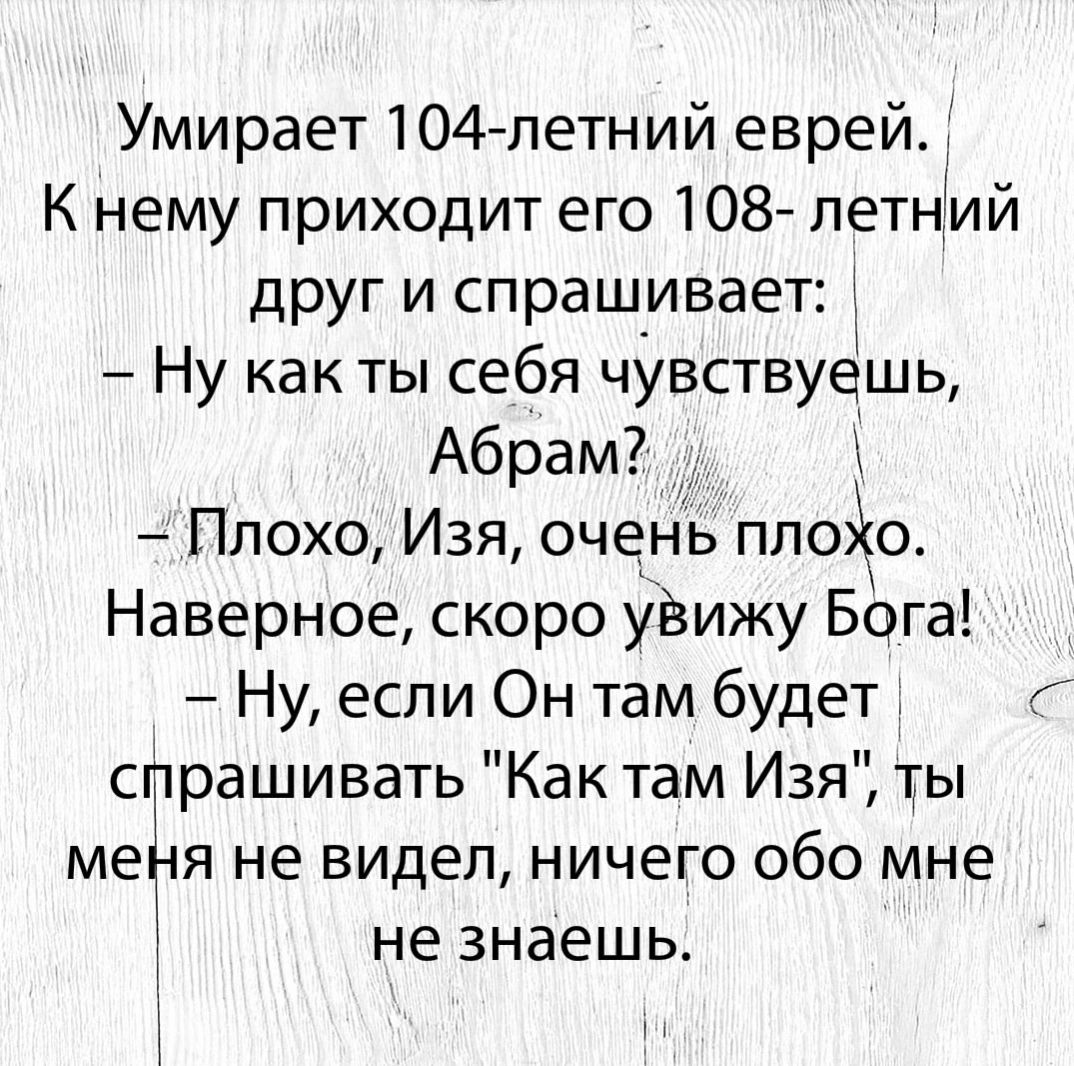 Умирает 104 летний еврей К нему приходит его 108 летний друг и спрашивает Ну какты себя чувствуешь Абрам Плохо Изя очень ппоо Наверное скоро увижу Бога Ну если Он там будет спрашивать Как там Изя ты метія не видел ничего обо мне не знаешь