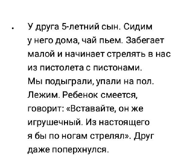 У друга 5 летний сын Сидим у него дома чай пьем Забегает малой и начинает стрелять в нас из пистолета с пистонами Мы подыграли упали на пол Лежим Ребенок смеется говорит Вставайте он же игрушечный Из настоящего я бы по ногам стрелял Друг даже поперхнулся