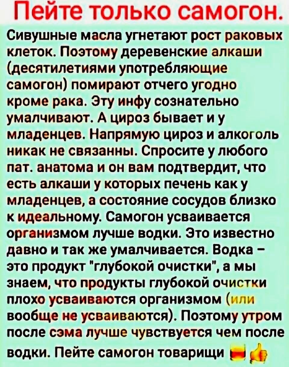 Пейте только самогон СИБУШНЫЕ масла угнетают рост раковых клеток Поэтому деревенские алкаши десятилетиями употребляющие самогон помирают отчего угодно кроме рака Эту инфу сознательно умалчивают А цироз бывает иу младенцев Напрямую цироз и алкоголь никак не связанны Спросите у любого пат анатома и он вам подтвердит что есть алкаши у которых печень к