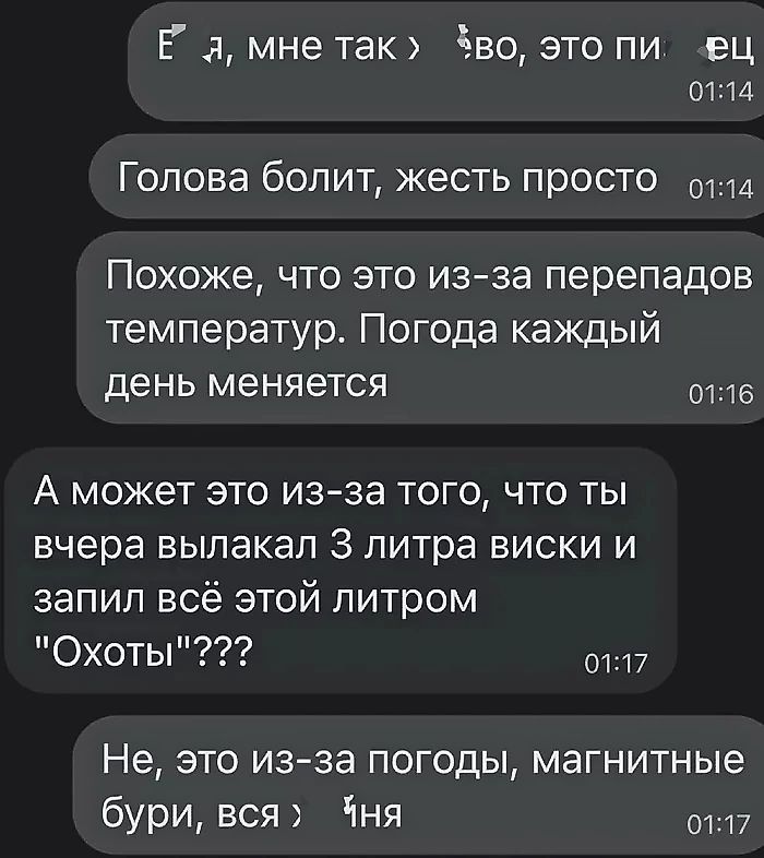 Ё ля мне так Зво это пи ец 0114 Голова болит жесть просто отлд Похоже что это из за перепадов температур Погода каждый день меняется отб А может это из за того что ты вчера вылакал 3 литра виски и запил всё этой литром Охоты от17 Не это из за погоды магнитные бури вся Чня от17