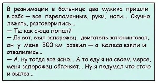 В реанимации в больнице два мужика пришли в себя все переломанные руки ноги Скучно лежать разговорились Ты как сюда попал Да вот взял запорожец двигатель затюнинговал он у меня 300 км развил а колеса взяли и отвалились А ну тогда все ясно А то еду я на своем мерсе меня запорожец обтоняет Ну я подумал что стою и вылез