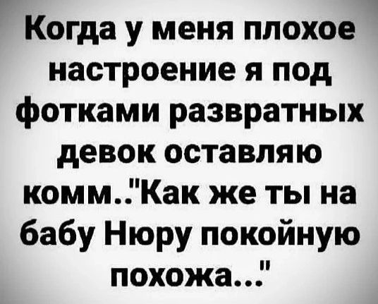 Когда у меня плохое настроение я под фотками развратных девок оставляю комм Как же ты на бабу Нюру покойную похожа