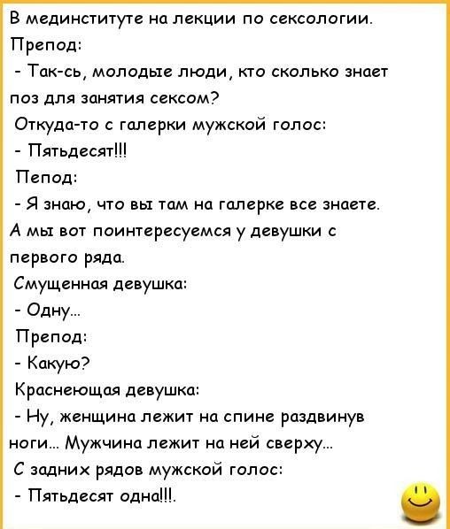 В мединституте на лекции по сексологии Препод Так сь молодые люди кто сколько знает поз для занятия сексом Откуда то с галерки мужской голос Пятьдесят Пепод Я знаю что вы там на галерке все знаете А мы вот поинтересуемся у девушки с первого ряда Смущенная девушка Одну Препод Какую Краснеющая девушка Ну женщина лежит на спине раздвинув ноги Мужчина 