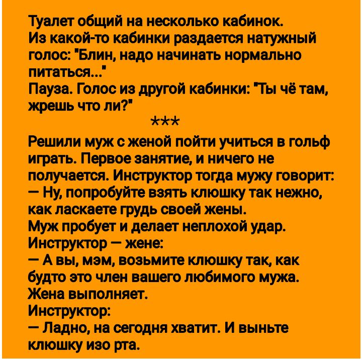 Туалет общий на несколько кабинок Из какой то кабинки раздается натужный голос Блин надо начинать нормально питаться Пвуза Голос из другой кабинки Ты чё там жрешь что ли ча Решили муж с женой пойти учиться в гольф Ь нипц о получается мужу говорит Ну попробуйте взять клюшку так нежно как ласкаете грудь своей жены Муж пробует и делает неплохой удар И