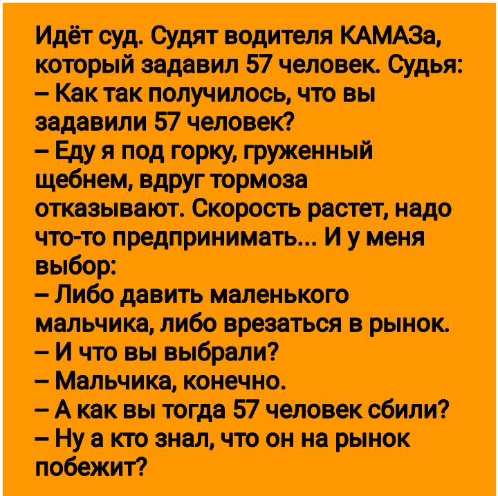 Идёт суд Судят водителя КАМАЗа который задавил 57 человек Судья Как так получилось что вы задавили 57 человек Еду я под горку груженный щебнем вдруг тормоза отказывают Скорость растет надо что то предпринимать И у меня выбор Либо давить маленького мальчика либо врезаться в рынок И что вы выбрали Мальчика конечно Акак вы тогда 57 человек сбили Нуа к