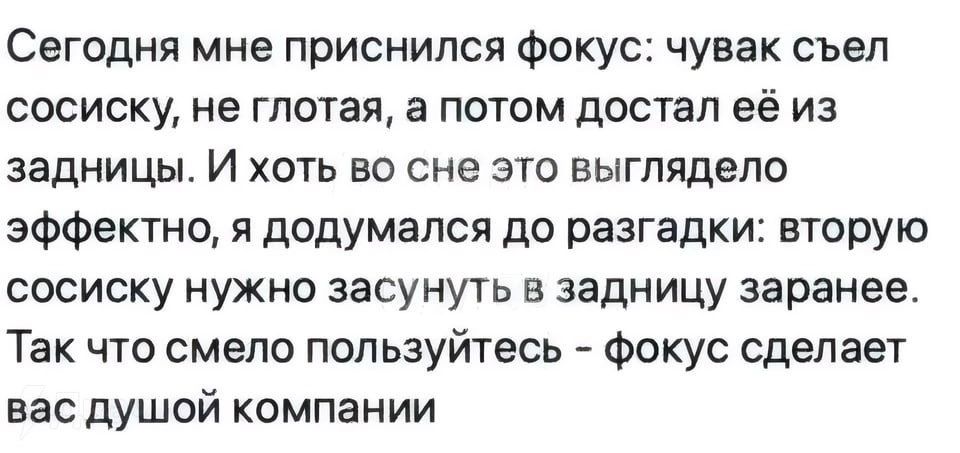 Сегодня мне приснился фокус чувак съел сосиску не глотая а потом достал её из задницы И хоть во сне это выглядело зффетно я додумался до разгадки вторую сосиску нужно засунуть в задницу заранее Так что смело пользуйтесь фокус сделает вас душой компании