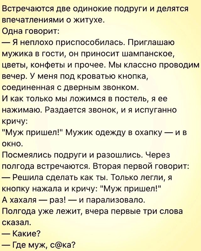 Встречаются две одинокие подруги и делятся впечатлениями о житухе Одна говорит Я неплохо приспособилась Приглашаю мужика в гости он приносит шампанское цветы конфеты и прочее Мы классно проводим вечер У меня под кроватью кнопка соединенная с дверным звонком И как только мы ложимся в постель я ее нажимаю Раздается звонок и я испуганно кричу Муж приш