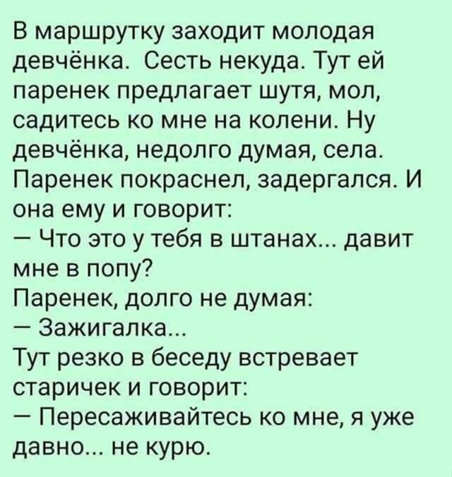 В маршрутку заходит молодая девчёнка Сесть некуда Тут ей паренек предлагает шутя мол садитесь ко мне на колени Ну девчёнка недолго думая села Паренек покраснел задергался И она ему и говорит Что это у тебя в штанах давит мне в попу Паренек долго не думая Зажигалка Тут резко в беседу встревает старичек и говорит Пересаживайтесь ко мне я уже давно не