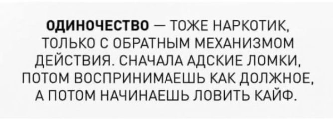 ОДИНОЧЕСТВО ТОЖЕ НАРКОТИК ТОЛЬКО С ОБРАТНЫМ МЕХАНИЗМОМ ДЕЙСТВИЯ СНАЧАЛА АДСКИЕ ЛОМКИ ПОТОМ ВОСПРИНИМАЕШЬ КАК ДОЛЖНОЕ А ПОТОМ НАЧИНАЕШЬ ЛОВИТЬ КАЙФ