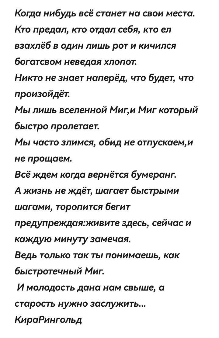 Когда нибудь всё станет на свои места Кто предал кто отдал себя кто ел взахлёб в один лишь рот и кичился богатсвом неведая хлопот Никто не знает наперёд что будет что произойдёт Мы лишь вселенной Миги Миг который быстро пролетает Мы часто злимся обид не отпускаеми не прощаем Всё ждем когда вернётся бумеранг А жизнь не ждёт шагает быстрыми шагами то