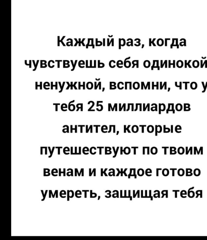 Каждый раз когда чувствуешь себя одинокой ненужной вспомни что у тебя 25 миллиардов антител которые путешествуют по твоим венам и каждое готово умереть защищая тебя