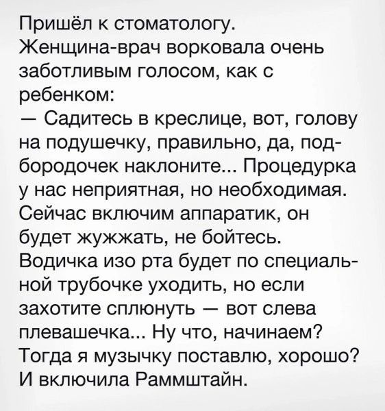 Пришёл к стоматологу Женщина врач ворковала очень заботливым голосом как с ребенком Садитесь в креслице вот голову на подушечку правильно да под бородочек наклоните Процедурка у нас неприятная но необходимая Сейчас включим аппаратик он будет жужжать не бойтесь Водичка изо рта будет по специаль ной трубочке уходить но если захотите сплюнуть вот слев