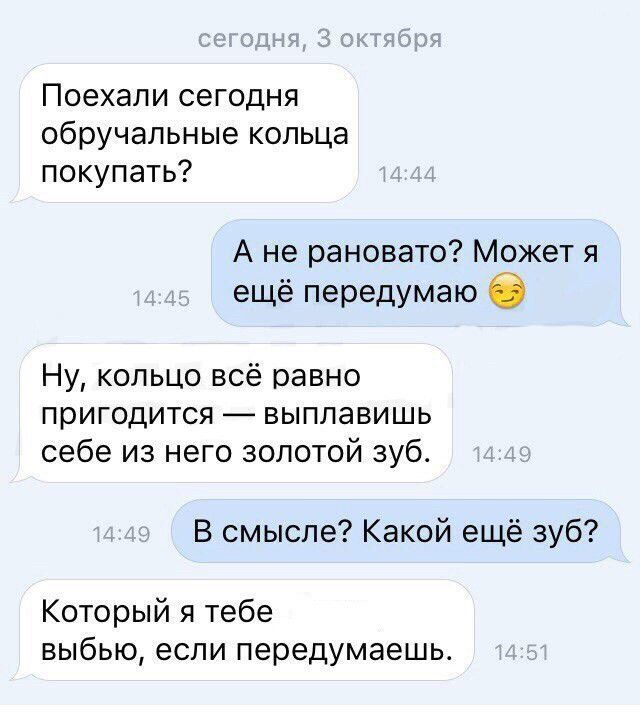 Поехали сегодня обручальные кольца покупать Ане рановато Может я ещё передумаю 2 Ну кольцо всё равно пригодится выплавишь себе из него золотой зуб В смысле Какой ещё зуб Который я тебе выбью если передумаешь