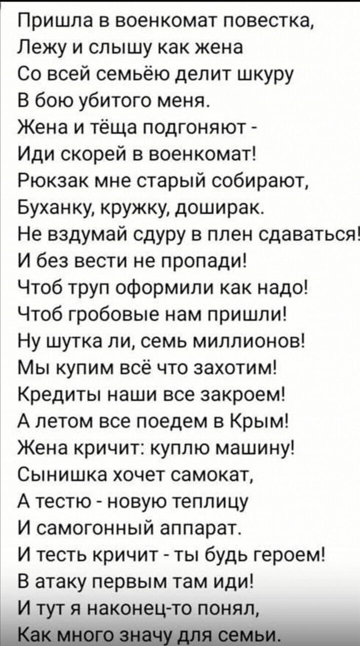 Пришла в военкомат повестка Лежу и слышу как жена Со всей семьёю делит шкуру В бою убитого меня Жена и тёща подгоняют Иди скорей в военкомат Рюкзак мне старый собирают Буханку кружку доширак Не вздумай сдуру в плен сдаваться И без вести не пропади Чтоб труп оформили как надо Чтоб гробовые нам пришли Ну шутка ли семь миллионов Мы купим всё что захот