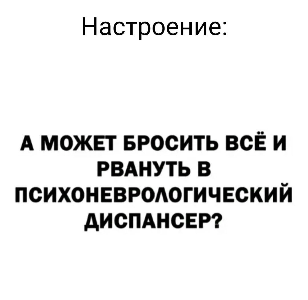 Настроение А МОЖЕТ БРОСИТЬ ВСЁ И РВАНУТЬ В ПСИХОНЕВРОЛОГИЧЕСКИЙ ДИСПАНСЕР