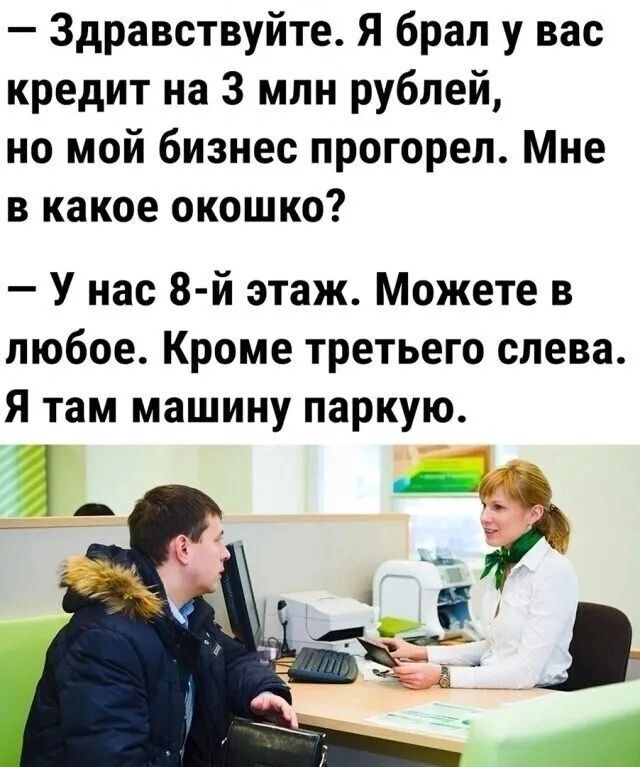 Здравствуйте Я брал у вас кредит на 3 млн рублей но мой бизнес прогорел Мне в какое окошко У нас 8 й этаж Можете в любое Кроме третьего слева Я там машину паркую