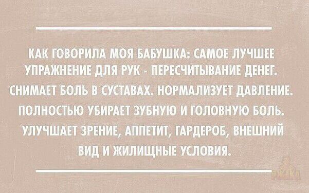 КАК ГОВОРИЛА МОЯ БАБУШКА САМОЕ ЛУЧШЕЕ УПРАЖНЕНИЕ ДЛЯ РУК ПЕРЕСЧИТЫВАНИЕ ДЕНЕГ СНИМАЕТ БОЛЬ В СУСТАВАХ НОРМАЛИЗУЕТ ДАВЛЕНИЕ ПОЛНОСТЬЮ УБИРАЕТ ЗУБНУЮ И ГОЛОВНУЮ БОЛЬ УЛУЧШАЕТ ЗРЕНИЕ АППЕТИТ ГАРДЕРОБ ВНЕШНИЙ ВИД И ЖИЛИЩНЫЕ УСЛОВИЯ