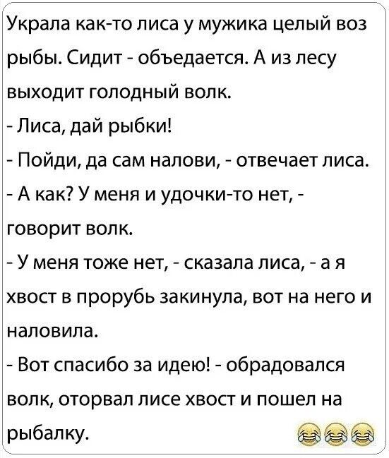 Украла как то лиса у мужика целый воз рыбы Сидит объедается А из лесу выходит ГоЛОдНЫЙ ВОЛК Лиса дай рыбки Пойди да сам налови отвечает лиса А как У меня и удочки то нет говорит волк У меня тоже нет сказала лиса ая хвост в прорубь закинула вот на него и наловила Вот спасибо за идею обрадовался волк оторвал лисе хвост и пошел на рыбалку аее