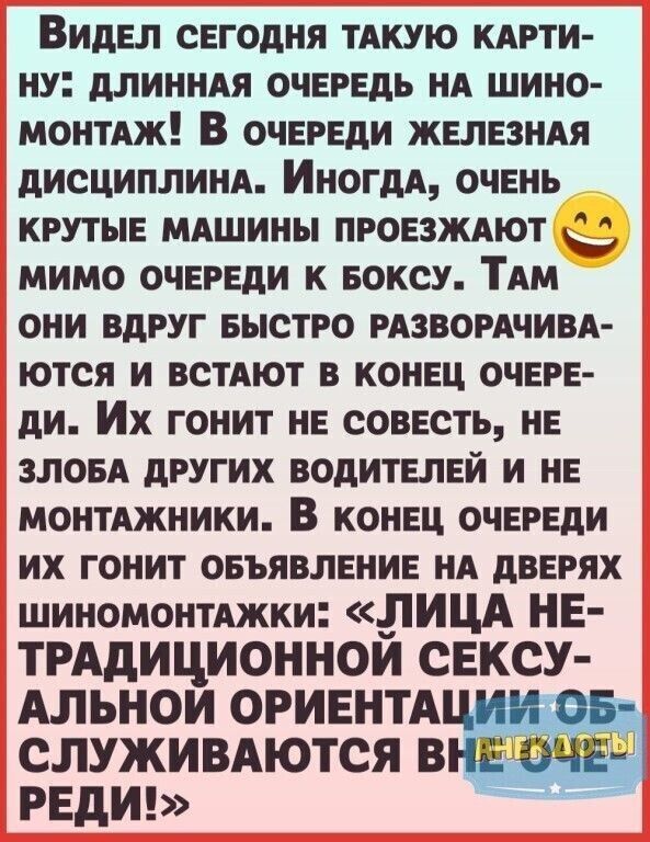 Видел СЕГОДНЯ ТАКУЮ КАРТИ НУ ДЛИННАЯ ОЧЕРЕДЬ НА ШИНО МОНТАЖ В ОЧЕРЕДИ ЖЕЛЕЗНАЯ ДИСЦИПЛИНА ИногдА ОЧЕНЬ КРУТЫЕ МАШИНЫ ПРОЕЗЖАЮТ 22 МИМО ОЧЕРЕДИ К БОКСУ ТАМ ОНИ ВДРУГ БЫСТРО РАЗВОРАЧИВА ЮТСЯ И ВСТАЮТ В КОНЕЦ ОЧЕРЕ ди ИХ гонит НЕ СОВЕСТЬ НЕ ЗЛОБА ДРУГИХ ВОДИТЕЛЕЙ И НЕ МОНТАЖНИКИ В КОНЕЦ ОЧЕРЕДИ ИХ ГОНИТ ОБЪЯВЛЕНИЕ НА ДВЕРЯХ шиномонтАЖКИ ЛИЦА НЕ ТРАдИЦ