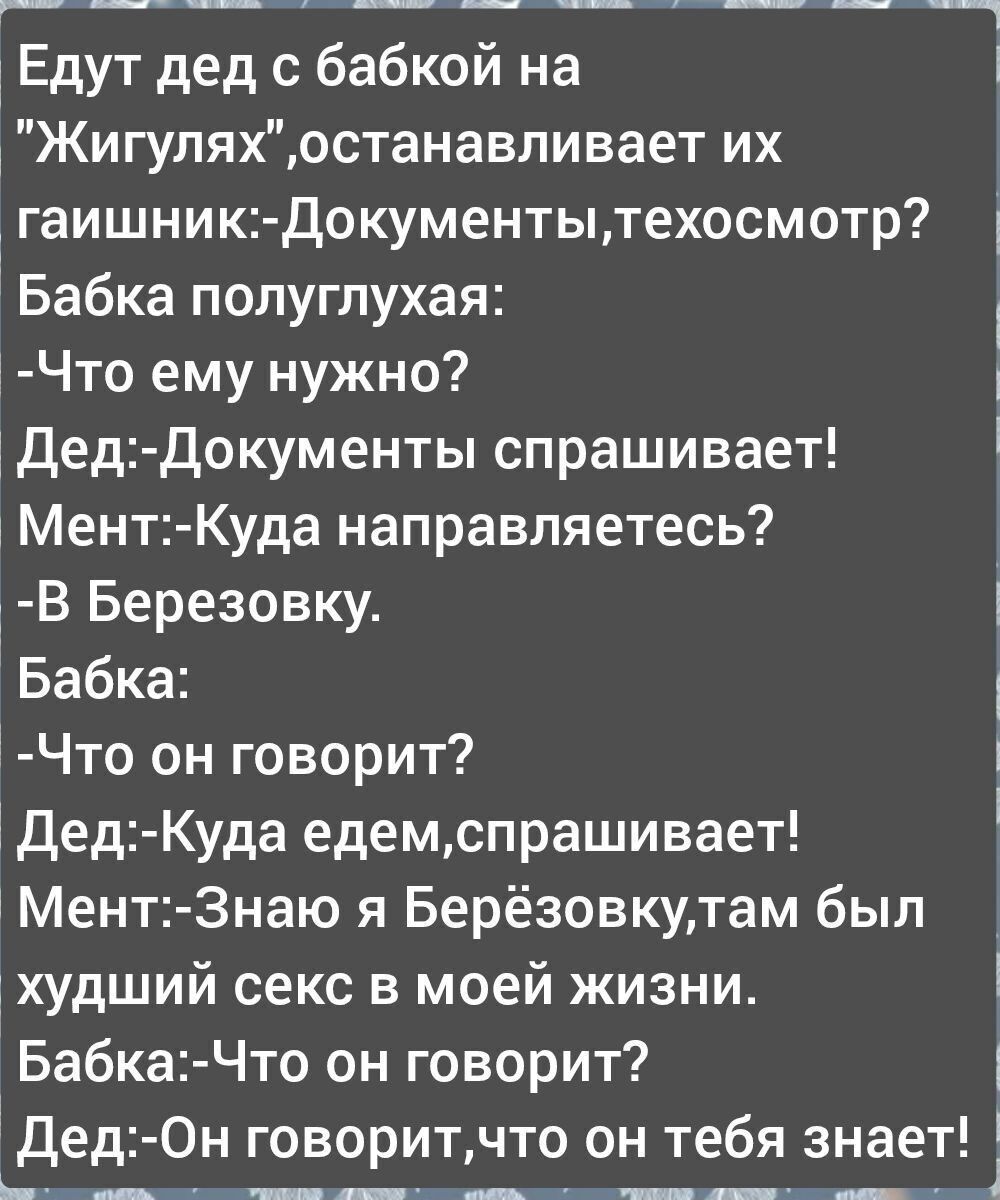 Едут дед с бабкой на Жигуляхостанавливает их гаишник Документытехосмотр Бабка полуглухая Что ему нужно Дед Документы спрашивает Мент Куда направляетесь В Березовку 1 Бабка Что он говорит 1 Дед Куда едемспрашивает Мент Знаю я Берёзовкутам был худший секс в моей жизни Бабка Что он говорит Дед Он говоритчто он тебя знает МннелыбЫо НОНЕ С НБО ОНЕ бтРЫ 