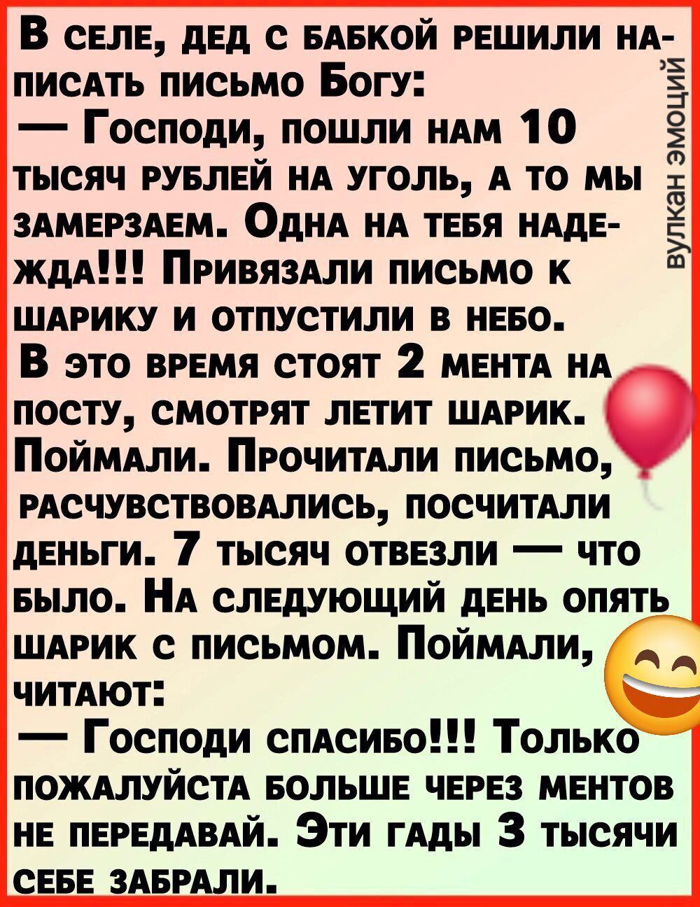 В сЕлЕ ДЕД С БАБКОЙ РЕШИЛИ НА писАтЬ письмо Богу Господи пошли нам 10 ТЫСЯЧ РУБЛЕЙ НА УГОЛЬ А ТО МЫ ЗАМЕРЗАЕМ ОДНА НА ТЕБЯ НАДЕ ЖДА ПРИВЯЗАЛИ ПИСЬМО К ШАРИКУ И ОТПУСТИЛИ В НЕБО В это ВРЕМЯ СТОЯТ 2 МЕНТА НА ПОСТУ СМОТРЯТ ЛЕТИТ ШАРИК ПоймаЛИ ПРОЧИТАЛИ ПИСЬМО РАСЧУВСТВОВАЛИСЬ ПОСЧИТАЛИ ДЕНЬГИ 7 ТЫСЯЧ ОТВЕЗЛИ ЧТО БЫЛО НА СЛЕДУЮЩИЙ ДЕНЬ ОПЯТЬ ШАРИК с ПИ