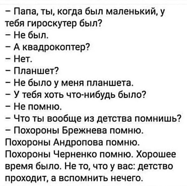 Папа ты когда был маленький у тебя гироскутер был Не был А квадрокоптер ег Планшет Не было у меня планшета У тебя хоть что нибудь было Не помню Что ты вообще из детства помнишь Похороны Брежнева помню Похороны Андропова помню Похороны Черненко помню Хорошее время было Не то что у вас детство проходит а вспомнить нечего