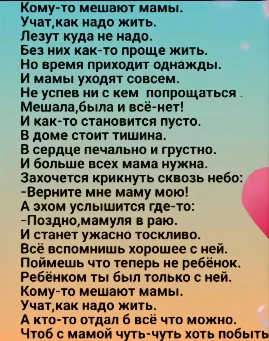 Кому то мешают мамы Учаткак надо жить Лезут куда не надо Без них как то проще жить Но время приходит однажды И мамы уходят совсем Не успев ни с кем попрощаться Мешалабыла и всё нет И как то становится пусто В доме стоит тишина В сердце печально и грустно И больше всех мама нужна Захочется крикнуть сквозь небо Верните мне маму мою А эхом услышится г