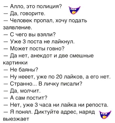 Алло это полиция у Да говорите Человек пропал хочу подать заявление С чего вы взяли Уже 3 поста не лайкнул Может посты говно Да нет анекдот и две смешные картинки Не баяны Ну нееет уже по 20 лайков а его нет Странно В личку писали Да молчит А сам постит Нет уже 3 часа ни лайка ни репоста Я понял Диктуйте адрес наряд у выезжает