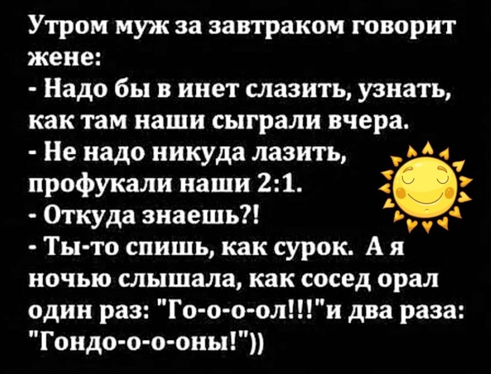 Утром муж за завтраком говорит жене Надо бы в инет слазить узнать как там наши сыграли вчера Не надо никуда лазить а профукали наши 21 3 у Откуда знаешь Н т Ты то спишь как сурок Ая ночью слышала как сосед орал один раз Го о о оли два раза Гондо о о оны