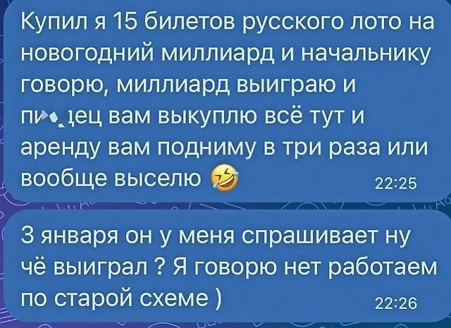 Купил я 15 билетов русского лото на новогодний миллиард и начальнику говорю миллиард выиграю и пидец вам выкуплю всё тут и аренду вам подниму в три раза или вообще выселю 2225 З января он у меня спрашивает ну чё выиграл 2 Я говорю нет работаем по старой схеме 2226
