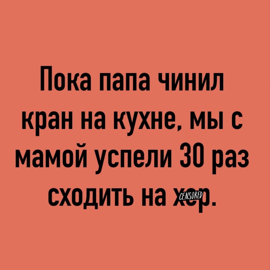 Пока папа чинил кран на кухне мы с мамой успели 30 раз сходить на хер