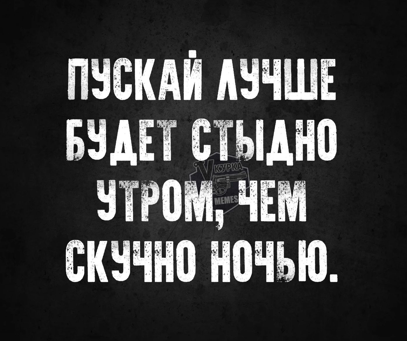 ПУСКАЙ АУЧШЕ БУДЕТ СТЫДНО УТРОМ ЧЕМ СКУЧНО НОЧЬЮ