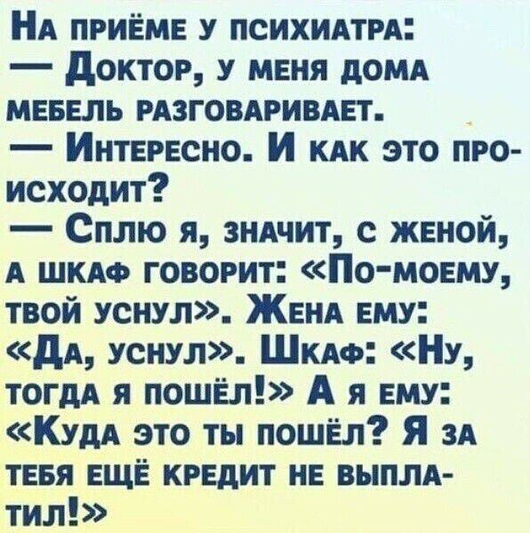 НА ПРИЁМЕ У ПСИХИАТРА Доктор У МЕНЯ ДОМА МЕБЕЛЬ РАЗГОВАРИВАЕТ ИнтЕеРЕСНО И кАк ЭТО ПРО исходит Сплю я знАчит с ЖЕНОЙ А ШКАФ ГОВОРИТ По МмоЕМУ тВой УСНУЛ ЖЕНА ЕМУ Да уснул ШкаАФ Ну ТОГДА Я ПОШЁЛ А я ЕМУ Куда это ты пошЁЛ Я зА ТЕБЯ ЕЩЁ КРЕДИТ НЕ ВЫПЛА тил