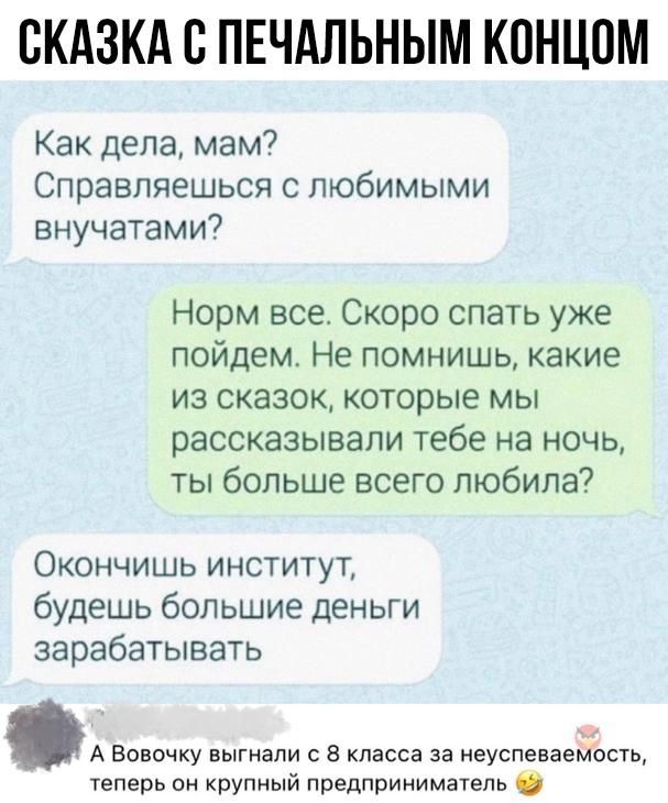 СКАЗКА С ПЕЧАЛЬНЫМ КОНЦОМ Как дела мам Справляешься с любимыми внучатами Норм все Скоро спать уже пойдем Не помнишь какие из сказок которые мы рассказывали тебе на ночь ты больше всего любила Окончишь институт будешь большие деньги зарабатывать А Вовочку выгнали с 8 класса за неуспеваемость теперь он крупный предприниматель